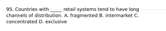 95. Countries with _____ retail systems tend to have long channels of distribution. A. fragmented B. intermarket C. concentrated D. exclusive