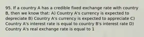 95. If a country A has a credible fixed exchange rate with country​ B, then we know​ that: A) Country​ A's currency is expected to depreciate B) Country​ A's currency is expected to appreciate C) Country​ A's interest rate is equal to country​ B's interest rate D) Country​ A's real exchange rate is equal to 1