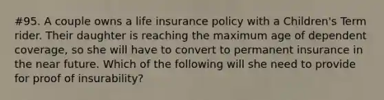 #95. A couple owns a life insurance policy with a Children's Term rider. Their daughter is reaching the maximum age of dependent coverage, so she will have to convert to permanent insurance in the near future. Which of the following will she need to provide for proof of insurability?