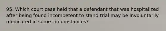 95. Which court case held that a defendant that was hospitalized after being found incompetent to stand trial may be involuntarily medicated in some circumstances?