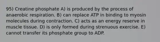 95) Creatine phosphate A) is produced by the process of an<a href='https://www.questionai.com/knowledge/kyxGdbadrV-aerobic-respiration' class='anchor-knowledge'>aerobic respiration</a>. B) can replace ATP in binding to myosin molecules during contraction. C) acts as an energy reserve in <a href='https://www.questionai.com/knowledge/kMDq0yZc0j-muscle-tissue' class='anchor-knowledge'>muscle tissue</a>. D) is only formed during strenuous exercise. E) cannot transfer its phosphate group to ADP.