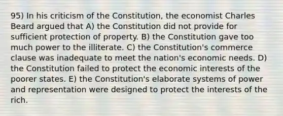 95) In his criticism of the Constitution, the economist Charles Beard argued that A) the Constitution did not provide for sufficient protection of property. B) the Constitution gave too much power to the illiterate. C) the Constitution's commerce clause was inadequate to meet the nation's economic needs. D) the Constitution failed to protect the economic interests of the poorer states. E) the Constitution's elaborate systems of power and representation were designed to protect the interests of the rich.