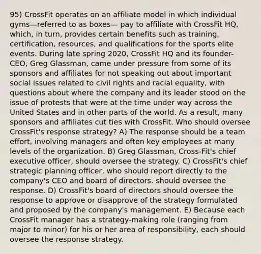 95) CrossFit operates on an affiliate model in which individual gyms—referred to as boxes— pay to affiliate with CrossFit HQ, which, in turn, provides certain benefits such as training, certification, resources, and qualifications for the sports elite events. During late spring 2020, CrossFit HQ and its founder-CEO, Greg Glassman, came under pressure from some of its sponsors and affiliates for not speaking out about important social issues related to civil rights and racial equality, with questions about where the company and its leader stood on the issue of protests that were at the time under way across the United States and in other parts of the world. As a result, many sponsors and affiliates cut ties with CrossFit. Who should oversee CrossFit's response strategy? A) The response should be a team effort, involving managers and often key employees at many levels of the organization. B) Greg Glassman, Cross-Fit's chief executive officer, should oversee the strategy. C) CrossFit's chief strategic planning officer, who should report directly to the company's CEO and board of directors. should oversee the response. D) CrossFit's board of directors should oversee the response to approve or disapprove of the strategy formulated and proposed by the company's management. E) Because each CrossFit manager has a strategy-making role (ranging from major to minor) for his or her area of responsibility, each should oversee the response strategy.