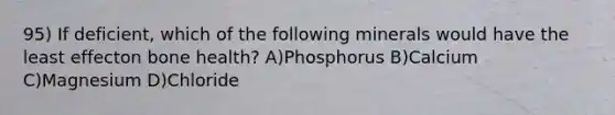 95) If deficient, which of the following minerals would have the least effecton bone health? A)Phosphorus B)Calcium C)Magnesium D)Chloride