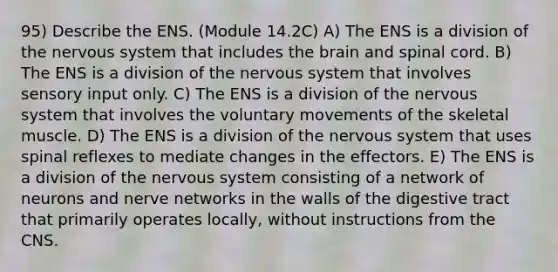 95) Describe the ENS. (Module 14.2C) A) The ENS is a division of the nervous system that includes the brain and spinal cord. B) The ENS is a division of the nervous system that involves sensory input only. C) The ENS is a division of the nervous system that involves the voluntary movements of the skeletal muscle. D) The ENS is a division of the nervous system that uses spinal reflexes to mediate changes in the effectors. E) The ENS is a division of the nervous system consisting of a network of neurons and nerve networks in the walls of the digestive tract that primarily operates locally, without instructions from the CNS.