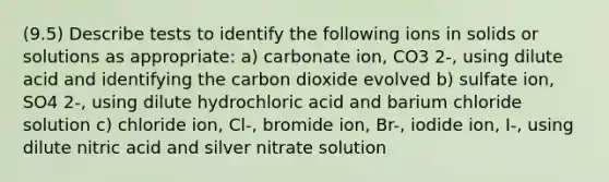 (9.5) Describe tests to identify the following ions in solids or solutions as appropriate: a) carbonate ion, CO3 2-, using dilute acid and identifying the carbon dioxide evolved b) sulfate ion, SO4 2-, using dilute hydrochloric acid and barium chloride solution c) chloride ion, Cl-, bromide ion, Br-, iodide ion, I-, using dilute nitric acid and silver nitrate solution