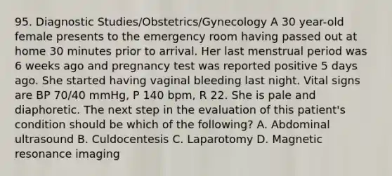 95. Diagnostic Studies/Obstetrics/Gynecology A 30 year-old female presents to the emergency room having passed out at home 30 minutes prior to arrival. Her last menstrual period was 6 weeks ago and pregnancy test was reported positive 5 days ago. She started having vaginal bleeding last night. Vital signs are BP 70/40 mmHg, P 140 bpm, R 22. She is pale and diaphoretic. The next step in the evaluation of this patient's condition should be which of the following? A. Abdominal ultrasound B. Culdocentesis C. Laparotomy D. Magnetic resonance imaging