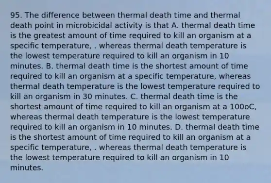 95. The difference between thermal death time and thermal death point in microbicidal activity is that A. thermal death time is the greatest amount of time required to kill an organism at a specific temperature, . whereas thermal death temperature is the lowest temperature required to kill an organism in 10 minutes. B. thermal death time is the shortest amount of time required to kill an organism at a specific temperature, whereas thermal death temperature is the lowest temperature required to kill an organism in 30 minutes. C. thermal death time is the shortest amount of time required to kill an organism at a 100oC, whereas thermal death temperature is the lowest temperature required to kill an organism in 10 minutes. D. thermal death time is the shortest amount of time required to kill an organism at a specific temperature, . whereas thermal death temperature is the lowest temperature required to kill an organism in 10 minutes.