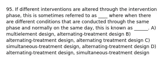 95. If different interventions are altered through the intervention phase, this is sometimes referred to as ____ where when there are different conditions that are conducted through the same phase and normally on the same day, this is known as ______. A) multielement design, alternating-treatment design B) alternating-treatment design, alternating treatment design C) simultaneous-treatment design, alternating-treatment design D) alternating-treatment design, simultaneous-treatment design