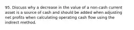 95. Discuss why a decrease in the value of a non-cash current asset is a source of cash and should be added when adjusting net profits when calculating operating cash flow using the indirect method.