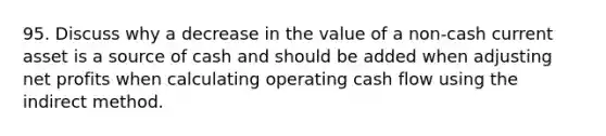 95. Discuss why a decrease in the value of a non-cash current asset is a source of cash and should be added when adjusting net profits when calculating operating cash flow using the indirect method.