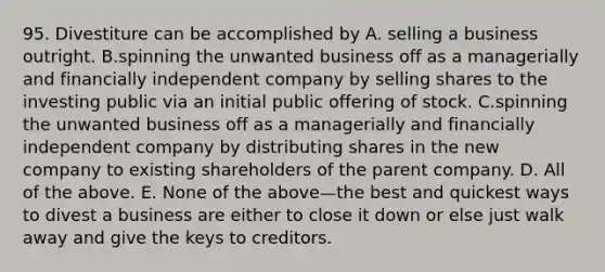 95. Divestiture can be accomplished by A. selling a business outright. B.spinning the unwanted business off as a managerially and financially independent company by selling shares to the investing public via an initial public offering of stock. C.spinning the unwanted business off as a managerially and financially independent company by distributing shares in the new company to existing shareholders of the parent company. D. All of the above. E. None of the above—the best and quickest ways to divest a business are either to close it down or else just walk away and give the keys to creditors.