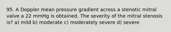 95. A Doppler mean pressure gradient across a stenotic mitral valve a 22 mmHg is obtained. The severity of the mitral stenosis is? a) mild b) moderate c) moderately severe d) severe