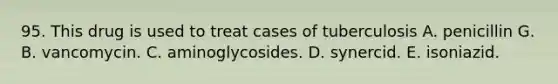 95. This drug is used to treat cases of tuberculosis A. penicillin G. B. vancomycin. C. aminoglycosides. D. synercid. E. isoniazid.