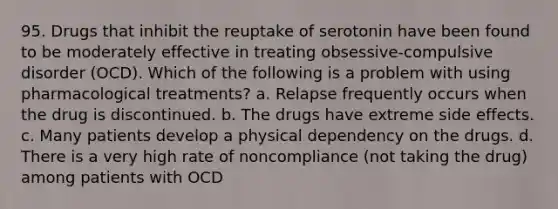 95. Drugs that inhibit the reuptake of serotonin have been found to be moderately effective in treating obsessive-compulsive disorder (OCD). Which of the following is a problem with using pharmacological treatments? a. Relapse frequently occurs when the drug is discontinued. b. The drugs have extreme side effects. c. Many patients develop a physical dependency on the drugs. d. There is a very high rate of noncompliance (not taking the drug) among patients with OCD