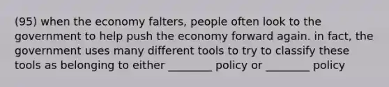 (95) when the economy falters, people often look to the government to help push the economy forward again. in fact, the government uses many different tools to try to classify these tools as belonging to either ________ policy or ________ policy