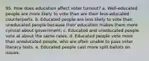 95. How does education affect voter turnout? a. Well-educated people are more likely to vote than are their less-educated counterparts. b. Educated people are less likely to vote than uneducated people because their education makes them more cynical about government. c. Educated and uneducated people vote at about the same rates. d. Educated people vote more than uneducated people, who are often unable to pass voter literacy tests. e. Educated people cast more split ballots on issues.