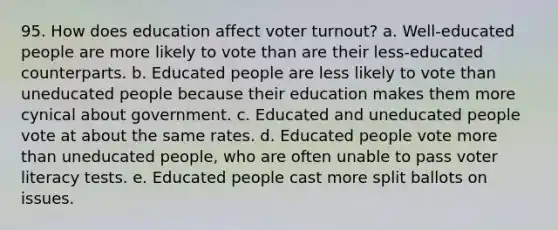 95. How does education affect voter turnout? a. Well-educated people are more likely to vote than are their less-educated counterparts. b. Educated people are less likely to vote than uneducated people because their education makes them more cynical about government. c. Educated and uneducated people vote at about the same rates. d. Educated people vote more than uneducated people, who are often unable to pass voter literacy tests. e. Educated people cast more split ballots on issues.