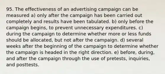 95. The effectiveness of an advertising campaign can be measured a) only after the campaign has been carried out completely and results have been tabulated. b) only before the campaign begins, to prevent unnecessary expenditures. c) during the campaign to determine whether more or less funds should be allocated, but not after the campaign. d) several weeks after the beginning of the campaign to determine whether the campaign is headed in the right direction. e) before, during, and after the campaign through the use of pretests, inquiries, and posttests.