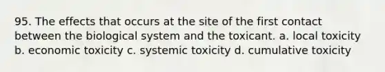 95. The effects that occurs at the site of the first contact between the biological system and the toxicant. a. local toxicity b. economic toxicity c. systemic toxicity d. cumulative toxicity