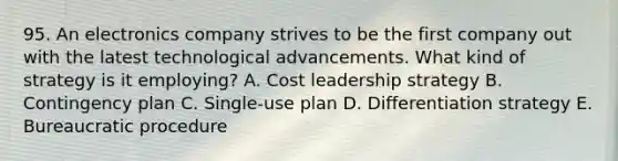 95. An electronics company strives to be the first company out with the latest technological advancements. What kind of strategy is it employing? A. Cost leadership strategy B. Contingency plan C. Single-use plan D. Differentiation strategy E. Bureaucratic procedure