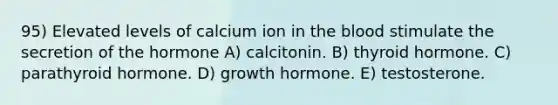 95) Elevated levels of calcium ion in <a href='https://www.questionai.com/knowledge/k7oXMfj7lk-the-blood' class='anchor-knowledge'>the blood</a> stimulate the secretion of the hormone A) calcitonin. B) thyroid hormone. C) parathyroid hormone. D) growth hormone. E) testosterone.