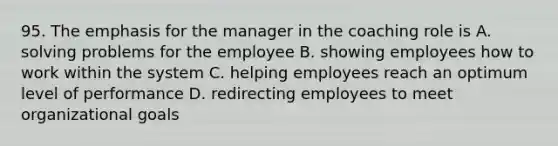 95. The emphasis for the manager in the coaching role is A. solving problems for the employee B. showing employees how to work within the system C. helping employees reach an optimum level of performance D. redirecting employees to meet organizational goals