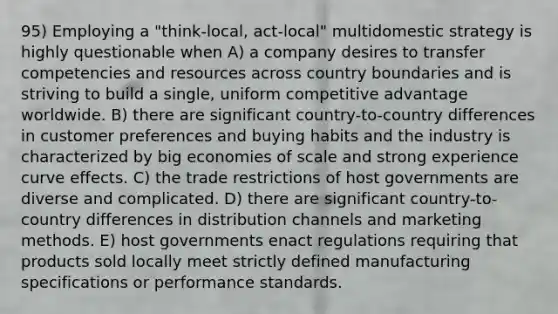 95) Employing a "think-local, act-local" multidomestic strategy is highly questionable when A) a company desires to transfer competencies and resources across country boundaries and is striving to build a single, uniform competitive advantage worldwide. B) there are significant country-to-country differences in customer preferences and buying habits and the industry is characterized by big economies of scale and strong experience curve effects. C) the trade restrictions of host governments are diverse and complicated. D) there are significant country-to-country differences in distribution channels and marketing methods. E) host governments enact regulations requiring that products sold locally meet strictly defined manufacturing specifications or performance standards.