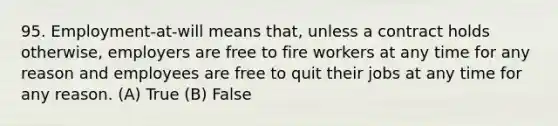 95. Employment-at-will means that, unless a contract holds otherwise, employers are free to fire workers at any time for any reason and employees are free to quit their jobs at any time for any reason. (A) True (B) False