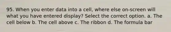 95. When you enter data into a cell, where else on-screen will what you have entered display? Select the correct option. a. The cell below b. The cell above c. The ribbon d. The formula bar