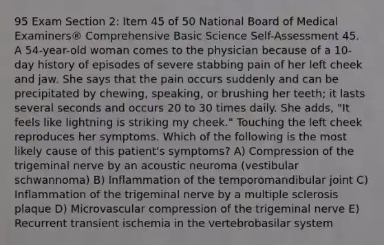 95 Exam Section 2: Item 45 of 50 National Board of Medical Examiners® Comprehensive Basic Science Self-Assessment 45. A 54-year-old woman comes to the physician because of a 10-day history of episodes of severe stabbing pain of her left cheek and jaw. She says that the pain occurs suddenly and can be precipitated by chewing, speaking, or brushing her teeth; it lasts several seconds and occurs 20 to 30 times daily. She adds, "It feels like lightning is striking my cheek." Touching the left cheek reproduces her symptoms. Which of the following is the most likely cause of this patient's symptoms? A) Compression of the trigeminal nerve by an acoustic neuroma (vestibular schwannoma) B) Inflammation of the temporomandibular joint C) Inflammation of the trigeminal nerve by a multiple sclerosis plaque D) Microvascular compression of the trigeminal nerve E) Recurrent transient ischemia in the vertebrobasilar system