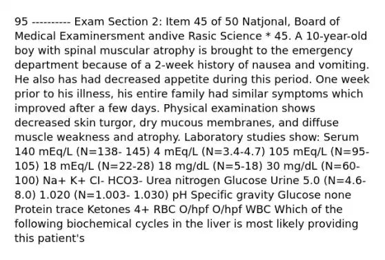 95 ---------- Exam Section 2: Item 45 of 50 Natjonal, Board of Medical Examinersment andive Rasic Science * 45. A 10-year-old boy with spinal muscular atrophy is brought to the emergency department because of a 2-week history of nausea and vomiting. He also has had decreased appetite during this period. One week prior to his illness, his entire family had similar symptoms which improved after a few days. Physical examination shows decreased skin turgor, dry mucous membranes, and diffuse muscle weakness and atrophy. Laboratory studies show: Serum 140 mEq/L (N=138- 145) 4 mEq/L (N=3.4-4.7) 105 mEq/L (N=95- 105) 18 mEq/L (N=22-28) 18 mg/dL (N=5-18) 30 mg/dL (N=60-100) Na+ K+ CI- HCO3- Urea nitrogen Glucose Urine 5.0 (N=4.6-8.0) 1.020 (N=1.003- 1.030) pH Specific gravity Glucose none Protein trace Ketones 4+ RBC O/hpf O/hpf WBC Which of the following biochemical cycles in the liver is most likely providing this patient's