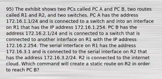 95) The exhibit shows two PCs called PC A and PC B, two routes called R1 and R2, and two switches. PC A has the address 172.16.1.1/24 and is connected to a switch and into an interface on R1 that has the IP address 172.16.1.254. PC B has the address 172.16.2.1/24 and is connected to a switch that is connected to another interface on R1 with the IP address 172.16.2.254. The serial interface on R1 has the address 172.16.3.1 and is connected to the serial interface on R2 that has the address 172.16.3.2/24. R2 is connected to the internet cloud. Which command will create a static route on R2 in order to reach PC B?