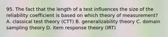 95. The fact that the length of a test influences the size of the reliability coefficient is based on which theory of measurement? A. classical test theory (CTT) B. generalizability theory C. domain sampling theory D. item response theory (IRT)