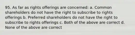 95. As far as rights offerings are concerned: a. Common shareholders do not have the right to subscribe to rights offerings b. Preferred shareholders do not have the right to subscribe to rights offerings c. Both of the above are correct d. None of the above are correct