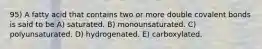 95) A fatty acid that contains two or more double covalent bonds is said to be A) saturated. B) monounsaturated. C) polyunsaturated. D) hydrogenated. E) carboxylated.