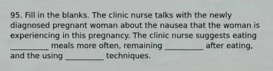 95. Fill in the blanks. The clinic nurse talks with the newly diagnosed pregnant woman about the nausea that the woman is experiencing in this pregnancy. The clinic nurse suggests eating __________ meals more often, remaining __________ after eating, and the using __________ techniques.