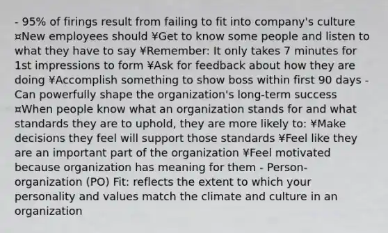 - 95% of firings result from failing to fit into company's culture ¤New employees should ¥Get to know some people and listen to what they have to say ¥Remember: It only takes 7 minutes for 1st impressions to form ¥Ask for feedback about how they are doing ¥Accomplish something to show boss within first 90 days - Can powerfully shape the organization's long-term success ¤When people know what an organization stands for and what standards they are to uphold, they are more likely to: ¥Make decisions they feel will support those standards ¥Feel like they are an important part of the organization ¥Feel motivated because organization has meaning for them - Person-organization (PO) Fit: reflects the extent to which your personality and values match the climate and culture in an organization