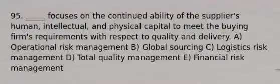 95. _____ focuses on the continued ability of the supplier's human, intellectual, and physical capital to meet the buying firm's requirements with respect to quality and delivery. A) Operational risk management B) Global sourcing C) Logistics risk management D) Total quality management E) Financial risk management