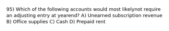 95) Which of the following accounts would most likelynot require an adjusting entry at yearend? A) Unearned subscription revenue B) Office supplies C) Cash D) Prepaid rent