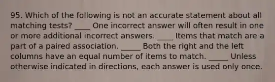 95. Which of the following is not an accurate statement about all matching tests? ____ One incorrect answer will often result in one or more additional incorrect answers. ____ Items that match are a part of a paired association. _____ Both the right and the left columns have an equal number of items to match. _____ Unless otherwise indicated in directions, each answer is used only once.