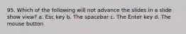 95. Which of the following will not advance the slides in a slide show view? a. Esc key b. The spacebar c. The Enter key d. The mouse button