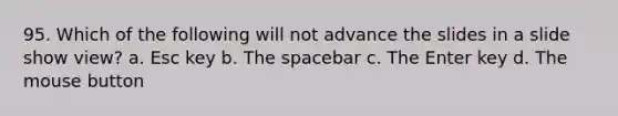 95. Which of the following will not advance the slides in a slide show view? a. Esc key b. The spacebar c. The Enter key d. The mouse button