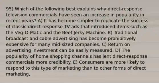 95) Which of the following best explains why direct-response television commercials have seen an increase in popularity in recent years? A) It has become simpler to replicate the success of classic direct-response TV ads that introduced items such as the Veg-O-Matic and the Beef Jerky Machine. B) Traditional broadcast and cable advertising has become prohibitively expensive for many mid-sized companies. C) Return on advertising investment can be easily measured. D) The popularity of home shopping channels has lent direct-response commercials more credibility. E) Consumers are more likely to respond to this type of marketing than to other forms of direct marketing.