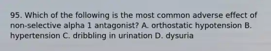 95. Which of the following is the most common adverse effect of non-selective alpha 1 antagonist? A. orthostatic hypotension B. hypertension C. dribbling in urination D. dysuria