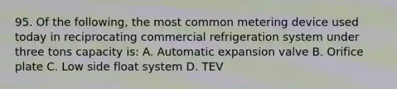 95. Of the following, the most common metering device used today in reciprocating commercial refrigeration system under three tons capacity is: A. Automatic expansion valve B. Orifice plate C. Low side float system D. TEV