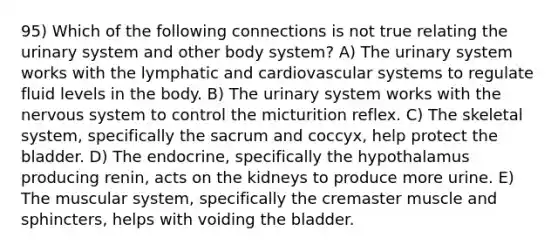 95) Which of the following connections is not true relating the urinary system and other body system? A) The urinary system works with the lymphatic and cardiovascular systems to regulate fluid levels in the body. B) The urinary system works with the <a href='https://www.questionai.com/knowledge/kThdVqrsqy-nervous-system' class='anchor-knowledge'>nervous system</a> to control the micturition reflex. C) The skeletal system, specifically the sacrum and coccyx, help protect the bladder. D) The endocrine, specifically the hypothalamus producing renin, acts on the kidneys to produce more urine. E) The muscular system, specifically the cremaster muscle and sphincters, helps with voiding the bladder.