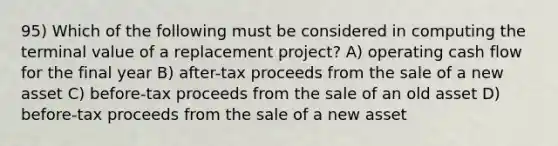 95) Which of the following must be considered in computing the terminal value of a replacement project? A) operating cash flow for the final year B) after-tax proceeds from the sale of a new asset C) before-tax proceeds from the sale of an old asset D) before-tax proceeds from the sale of a new asset