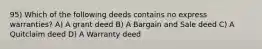 95) Which of the following deeds contains no express warranties? A) A grant deed B) A Bargain and Sale deed C) A Quitclaim deed D) A Warranty deed