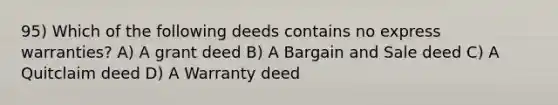 95) Which of the following deeds contains no express warranties? A) A grant deed B) A Bargain and Sale deed C) A Quitclaim deed D) A Warranty deed